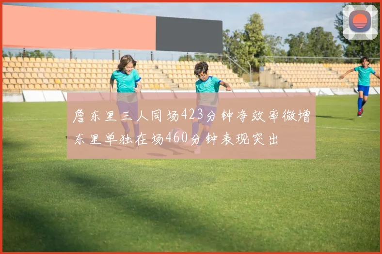 詹东里三人同场423分钟净效率微增东里单独在场460分钟表现突出