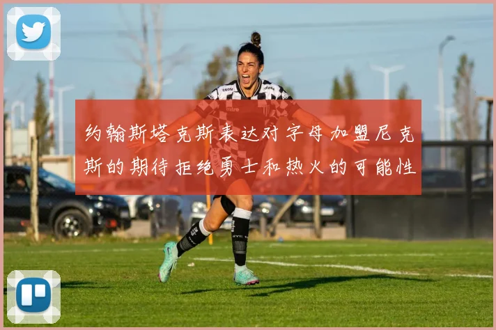 约翰斯塔克斯表达对字母加盟尼克斯的期待拒绝勇士和热火的可能性