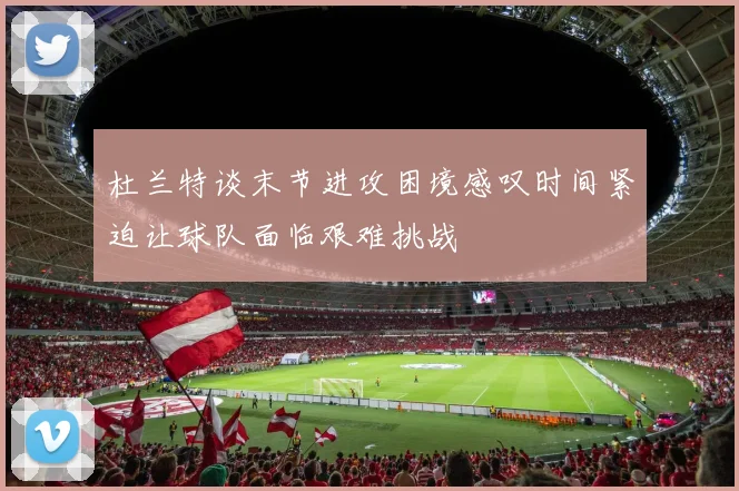 杜兰特谈末节进攻困境感叹时间紧迫让球队面临艰难挑战