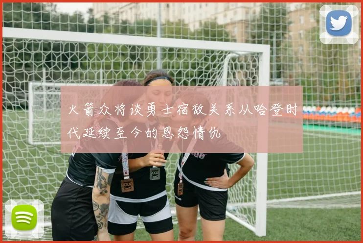 火箭众将谈勇士宿敌关系从哈登时代延续至今的恩怨情仇