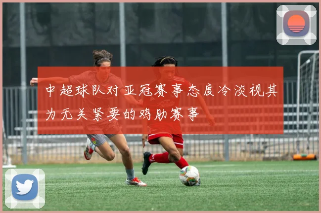 中超球队对亚冠赛事态度冷淡视其为无关紧要的鸡肋赛事