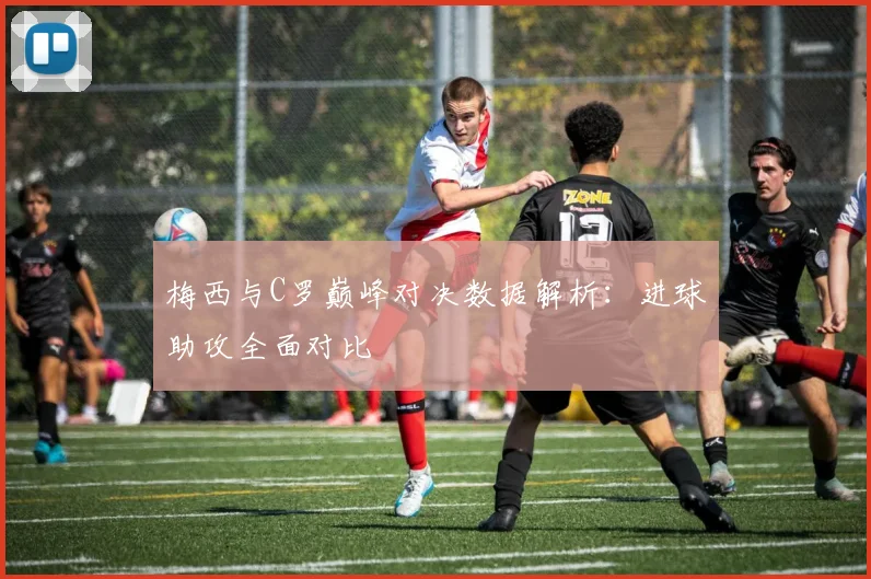 梅西与C罗巅峰对决数据解析：进球助攻全面对比