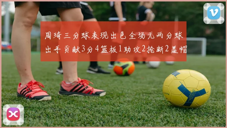 周琦三分球表现出色全场无两分球出手贡献3分4篮板1助攻2抢断2盖帽