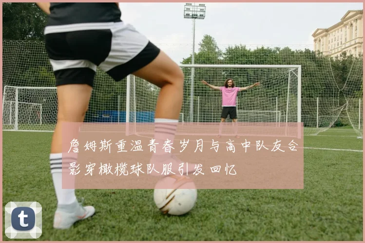 詹姆斯重温青春岁月与高中队友合影穿橄榄球队服引发回忆