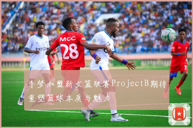 李梦加盟新女篮联赛ProjectB期待重塑篮球本质与魅力