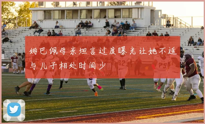 姆巴佩母亲坦言过度曝光让她不适与儿子相处时间少