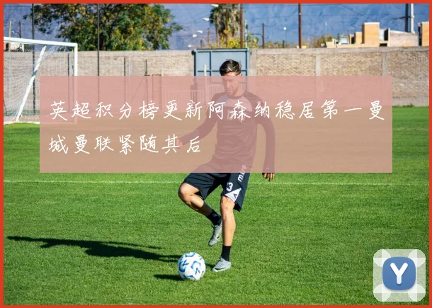 英超积分榜更新阿森纳稳居第一曼城曼联紧随其后