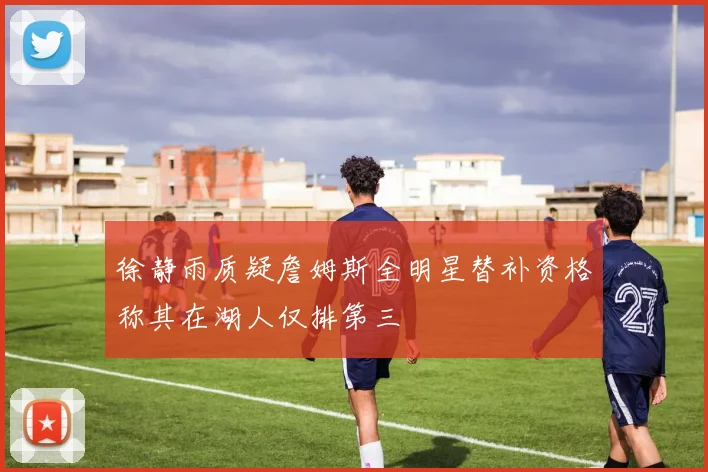 徐静雨质疑詹姆斯全明星替补资格称其在湖人仅排第三