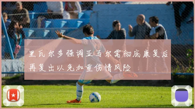 里瓦尔多强调亚马尔需彻底康复后再复出以免加重伤情风险