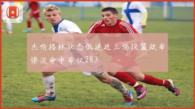 杰伦格林状态低迷近三场投篮效率惨淡命中率仅283