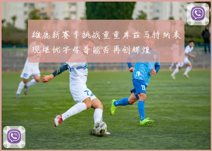 雄鹿新赛季挑战重重库兹马特纳表现堪忧字母哥能否再创辉煌