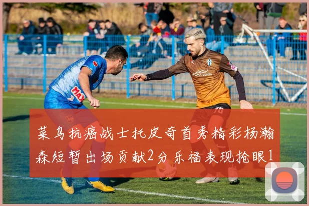 菜鸟抗癌战士托皮奇首秀精彩杨瀚森短暂出场贡献2分乐福表现抢眼14分钟斩获11分2助