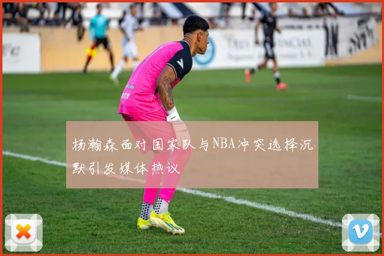 杨瀚森面对国家队与NBA冲突选择沉默引发媒体热议